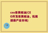 ceo姜黄精油(CEO开发姜黄精油，拓展健康产业市场)