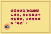 酒黄精酒驾(醉驾嫌疑人被抓，警方称其酒中掺有黄精，当地居民大叹“毒酒”)