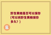 野生黄精是否可以保存(可以将野生黄精保存多久？)