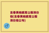 吉春黄精鹿茸口服液价格(吉春黄精鹿茸口服液价格公布)
