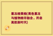 果冻精黄精(黄色果冻与植物精华融合，开启美肌新时代)