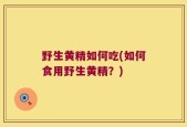 野生黄精如何吃(如何食用野生黄精？)
