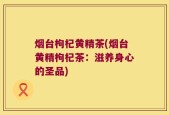 烟台枸杞黄精茶(烟台黄精枸杞茶：滋养身心的圣品)