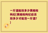 一斤酒能放多少黄精和枸杞(黄精和枸杞应该放多少才能泡一斤酒？)