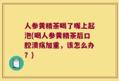 人参黄精茶喝了嘴上起泡(喝人参黄精茶后口腔溃疡加重，该怎么办？)
