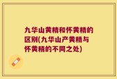 九华山黄精和怀黄精的区别(九华山产黄精与怀黄精的不同之处)