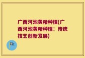 广西河池黄精种植(广西河池黄精种植：传统技艺创新发展)