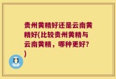 贵州黄精好还是云南黄精好(比较贵州黄精与云南黄精，哪种更好？)