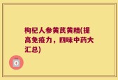枸杞人参黄芪黄精(提高免疫力，四味中药大汇总)