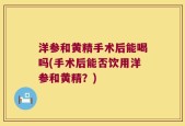 洋参和黄精手术后能喝吗(手术后能否饮用洋参和黄精？)