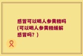 感冒可以喝人参黄精吗(可以喝人参黄精缓解感冒吗？)