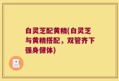 白灵芝配黄精(白灵芝与黄精搭配，双管齐下强身健体)