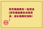 茯苓黄精黄芪一起煲汤(茯苓黄精黄芪共同煲汤：滋补健康好滋味！)