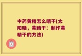 中药黄精怎么晒干(太阳晒，黄精干：制作黄精干的方法)