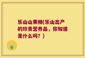 乐山山黄精(乐山出产的珍贵营养品，你知道是什么吗？)