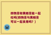 四物膏和黄精膏能一起吃吗(四物膏与黄精膏可以一起食用吗？)