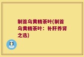 制首乌黄精茶叶(制首乌黄精茶叶：补肝养肾之选)