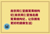 南京同仁堂鹿茸黄精枸杞(南京同仁堂推出鹿茸黄精枸杞，让你拥有更好的健康生活)