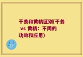 干姜和黄精区别(干姜 vs 黄精：不同的功效和应用)