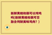 新鲜黄精和藕可以炖鸡吗(新鲜黄精和藕可否融合炖制美味鸡肉？)