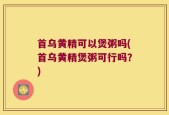 首乌黄精可以煲粥吗(首乌黄精煲粥可行吗？)