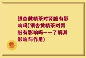 银杏黄精茶对肾脏有影响吗(银杏黄精茶对肾脏有影响吗——了解其影响与作用)