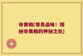 帝黄精(尊贵品味！探秘帝黄精的神秘之处)