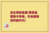 复合黄精桑葚(黄精桑葚联手亮相，开启健康保养新时代)
