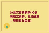 沁县苁蓉黄精茶(沁县黄精苁蓉茶，古法酿造，堪称养生圣品)