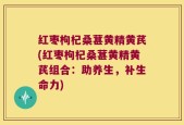红枣枸杞桑葚黄精黄芪(红枣枸杞桑葚黄精黄芪组合：助养生，补生命力)