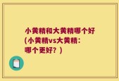 小黄精和大黄精哪个好(小黄精vs大黄精：哪个更好？)