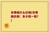 帝黄精什么价格(帝黄精价格：多少钱一瓶？)