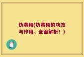 伪黄精(伪黄精的功效与作用，全面解析！)