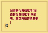 湖南新化黄精歌手(湖南新化黄精歌手 陶宏明，重塑黄精传统赞歌)