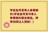 宇妥金丹膏寿人参黄精片(宇妥金丹膏与寿人参黄精片联合推出，神奇功效让人惊叹！)