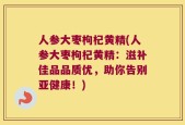 人参大枣枸杞黄精(人参大枣枸杞黄精：滋补佳品品质优，助你告别亚健康！)