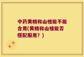 中药黄精和山楂能不能合用(黄精和山楂能否搭配服用？)