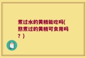 煮过水的黄精能吃吗(熬煮过的黄精可食用吗？)