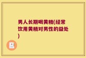 男人长期喝黄精(经常饮用黄精对男性的益处)