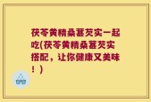 茯苓黄精桑葚芡实一起吃(茯苓黄精桑葚芡实搭配，让你健康又美味！)