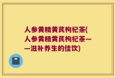 人参黄精黄芪枸杞茶(人参黄精黄芪枸杞茶——滋补养生的佳饮)