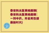 泰安韩太医黄精鹿鞭(泰安韩太医黄精鹿鞭：一剂中药，开启男性健康新时代)