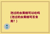 泡过的水黄精可以吃吗(泡过的水黄精可否食用？)