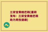 三肾宝黄精巴戟(重磅发布：三肾宝黄精巴戟助力男性健康)
