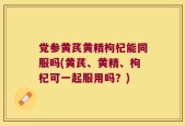 党参黄芪黄精枸杞能同服吗(黄芪、黄精、枸杞可一起服用吗？)