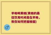 早晚喝黄精(黄精的最佳饮用时间是在早晚，教你如何把握精髓)