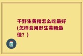干野生黄精怎么吃最好(怎样食用野生黄精最佳？)