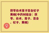 茯苓白术莲子百合杞子黄精(中药材组合：茯苓、白术、莲子、百合、杞子、黄精)