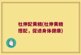 杜伸配黄精(杜伸黄精搭配，促进身体健康)