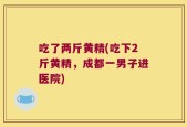 吃了两斤黄精(吃下2斤黄精，成都一男子进医院)